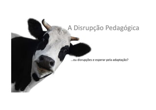 A	
  Disrupção	
  Pedagógica	
  
…ou	
  disrupções	
  e	
  esperar	
  pela	
  adaptação?	
  	
  	
  
 
