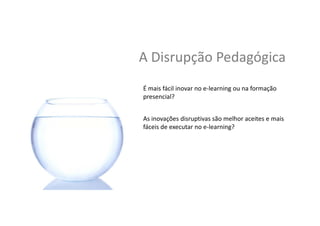 A	
  Disrupção	
  Pedagógica	
  
É	
  mais	
  fácil	
  inovar	
  no	
  e-­‐learning	
  ou	
  na	
  formação	
  
presencial?	
  	
  
As	
  inovações	
  disrup,vas	
  são	
  melhor	
  aceites	
  e	
  mais	
  
fáceis	
  de	
  executar	
  no	
  e-­‐learning?	
  
 