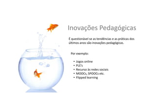 Inovações	
  Pedagógicas	
  
É	
  ques,onável	
  se	
  as	
  tendências	
  e	
  as	
  prá,cas	
  dos	
  
úl,mos	
  anos	
  são	
  inovações	
  pedagógicas	
  	
  
	
  
Por	
  exemplo:	
  	
  
•  Jogos	
  online	
  
•  PLE’s	
  
•  Recurso	
  às	
  redes	
  sociais	
  
•  MOOCs,	
  SPOOCs	
  et	
  al.	
  	
  
•  Flipped	
  learning	
  
 
