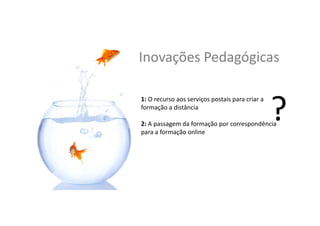 Inovações	
  Pedagógicas	
  
1:	
  O	
  recurso	
  aos	
  serviços	
  postais	
  para	
  criar	
  a	
  
formação	
  a	
  distância	
  
	
  
2:	
  A	
  passagem	
  da	
  formação	
  por	
  correspondência	
  
para	
  a	
  formação	
  online	
  
 