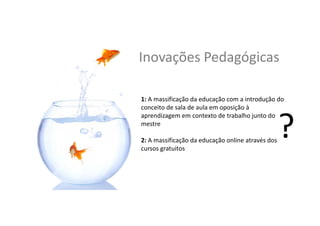 Inovações	
  Pedagógicas	
  
1:	
  A	
  massiﬁcação	
  da	
  educação	
  com	
  a	
  introdução	
  do	
  
conceito	
  de	
  sala	
  de	
  aula	
  em	
  oposição	
  à	
  
aprendizagem	
  em	
  contexto	
  de	
  trabalho	
  junto	
  do	
  
mestre	
  
	
  
2:	
  A	
  massiﬁcação	
  da	
  educação	
  online	
  através	
  dos	
  
cursos	
  gratuitos	
  
 