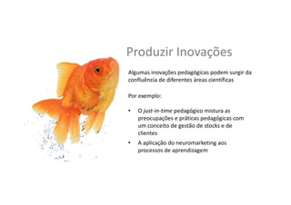 Produzir	
  Inovações	
  
Por	
  exemplo:	
  	
  
	
  
•  O	
  just-­‐in-­‐Gme	
  pedagógico	
  mistura	
  as	
  
preocupações	
  e	
  prá,cas	
  pedagógicas	
  com	
  
um	
  conceito	
  de	
  gestão	
  de	
  stocks	
  e	
  de	
  
clientes	
  
Algumas	
  inovações	
  pedagógicas	
  podem	
  surgir	
  da	
  
conﬂuência	
  de	
  diferentes	
  áreas	
  ciensﬁcas	
  
•  A	
  aplicação	
  do	
  neuromarke,ng	
  aos	
  
processos	
  de	
  aprendizagem	
  
 