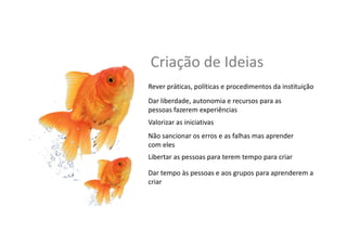 Criação	
  de	
  Ideias	
  
Dar	
  liberdade,	
  autonomia	
  e	
  recursos	
  para	
  as	
  
pessoas	
  fazerem	
  experiências	
  
Valorizar	
  as	
  inicia,vas	
  
Não	
  sancionar	
  os	
  erros	
  e	
  as	
  falhas	
  mas	
  aprender	
  
com	
  eles	
  
Libertar	
  as	
  pessoas	
  para	
  terem	
  tempo	
  para	
  criar	
  
Dar	
  tempo	
  às	
  pessoas	
  e	
  aos	
  grupos	
  para	
  aprenderem	
  a	
  
criar	
  
Rever	
  prá,cas,	
  polí,cas	
  e	
  procedimentos	
  da	
  ins,tuição	
  
 