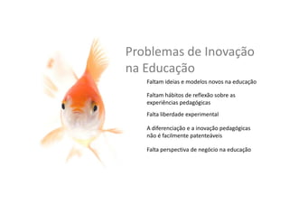 Problemas	
  de	
  Inovação	
  
na	
  Educação	
  
A	
  diferenciação	
  e	
  a	
  inovação	
  pedagógicas	
  
não	
  são	
  facilmente	
  patenteáveis	
  
Faltam	
  ideias	
  e	
  modelos	
  novos	
  na	
  educação	
  
Faltam	
  hábitos	
  de	
  reﬂexão	
  sobre	
  as	
  
experiências	
  pedagógicas	
  
Falta	
  liberdade	
  experimental	
  
Falta	
  perspec,va	
  de	
  negócio	
  na	
  educação	
  
 