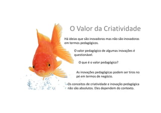 O	
  Valor	
  da	
  Cria,vidade	
  
Os	
  conceitos	
  de	
  cria,vidade	
  e	
  inovação	
  pedagógica	
  
não	
  são	
  absolutos:	
  eles	
  dependem	
  do	
  contexto	
  
O	
  valor	
  pedagógico	
  de	
  algumas	
  inovações	
  é	
  
ques,onável	
  
As	
  inovações	
  pedagógicas	
  podem	
  ser	
  ,ros	
  no	
  
pé	
  em	
  termos	
  de	
  negócio	
  
Há	
  ideias	
  que	
  são	
  inovadoras	
  mas	
  não	
  são	
  inovadoras	
  
em	
  termos	
  pedagógicos	
  
O	
  que	
  é	
  o	
  valor	
  pedagógico?	
  	
  
 