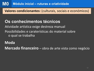 Os conhecimentos técnicos
Atividade artística exige destreza manual
Possibilidades e caraterísticas do material sobre
o qual se trabalha
Moda
Mercado financeiro – obra de arte vista como negócio
12
Valores condicionantes: (culturais, sociais e económicos)
Módulo inicial – ruturas e criatividadeM0
 