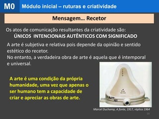 Os atos de comunicação resultantes da criatividade são:
ÚNICOS INTENCIONAIS AUTÊNTICOS COM SIGNIFICADO
A arte é subjetiva e relativa pois depende da opinião e sentido
estético do recetor.
No entanto, a verdadeira obra de arte é aquela que é intemporal
e universal.
A arte é uma condição da própria
humanidade, uma vez que apenas o
ser humano tem a capacidade de
criar e apreciar as obras de arte.
Marcel Duchamp, A fonte, 1917, réplica 1964
13
Mensagem… Recetor
Módulo inicial – ruturas e criatividadeM0
 