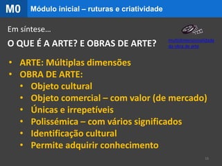 O QUE É A ARTE? E OBRAS DE ARTE?
Em síntese…
• ARTE: Múltiplas dimensões
• OBRA DE ARTE:
• Objeto cultural
• Objeto comercial – com valor (de mercado)
• Únicas e irrepetíveis
• Polissémica – com vários significados
• Identificação cultural
• Permite adquirir conhecimento
16
Módulo inicial – ruturas e criatividadeM0
multidimensionalidade
da obra de arte
 