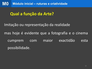 Qual a função da Arte?
Imitação ou representação da realidade
mas hoje é evidente que a fotografia e o cinema
cumprem com maior exactidão esta
possibilidade.
18
Módulo inicial – ruturas e criatividadeM0
 