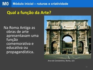 Na Roma Antiga as
obras de arte
apresentavam uma
função
comemorativa e
educativa ou
propagandística.
Arco de Constantino, Roma, 321
21
Qual a função da Arte?
Módulo inicial – ruturas e criatividadeM0
 