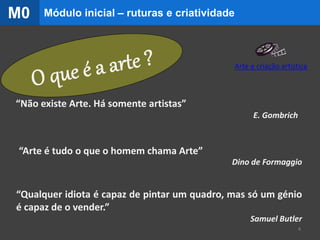 “Arte é tudo o que o homem chama Arte”
Dino de Formaggio
“Qualquer idiota é capaz de pintar um quadro, mas só um génio
é capaz de o vender.”
Samuel Butler
“Não existe Arte. Há somente artistas”
E. Gombrich
4
Módulo inicial – ruturas e criatividadeM0
Arte e criação artística
 