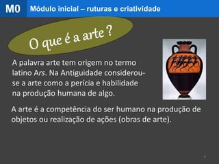 A palavra arte tem origem no termo
latino Ars. Na Antiguidade considerou-
se a arte como a perícia e habilidade
na produção humana de algo.
A arte é a competência do ser humano na produção de
objetos ou realização de ações (obras de arte).
6
Módulo inicial – ruturas e criatividadeM0
 