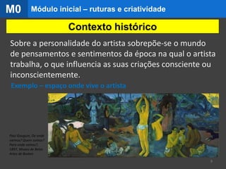 Exemplo – espaço onde vive o artista
Contexto histórico
Paul Gauguin, De onde
viemos? Quem somos?
Para onde vamos?,
1897, Museu de Belas
Artes de Boston
9
Sobre a personalidade do artista sobrepõe-se o mundo
de pensamentos e sentimentos da época na qual o artista
trabalha, o que influencia as suas criações consciente ou
inconscientemente.
Módulo inicial – ruturas e criatividadeM0
 