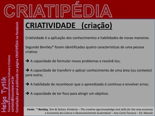 CRIATIVIDADE (criação)
Criatividade é a aplicação dos conhecimentos e habilidades de novas maneiras.
Segundo Bentley* foram identificadas quatro características de uma pessoa
criativa:
A capacidade de formular novos problemas e resolvê-los;
A capacidade de transferir e aplicar conhecimento de uma área (ou contexto)
para outra;
A habilidade de reconhecer que o aprendizado é contínuo e envolver erros;
A capacidade de ter foco para atingir um objetivo.
Fonte: * Bentley, Tom & Seltzer, Kimberly – The creative age:knowledge and skills for the new economy
e Economia da Cultura e Desenvolvimento Sustentável – Ana Carla Fonseca – Ed. Manole
