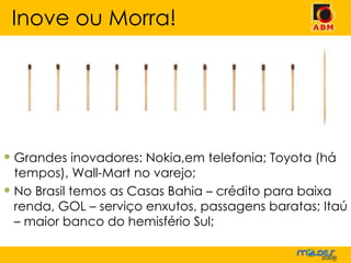 Grandes inovadores: Nokia,em telefonia; Toyota (há tempos), Wall-Mart no varejo; No Brasil temos as Casas Bahia – crédito para baixa renda, GOL – serviço enxutos, passagens baratas; Itaú – maior banco do hemisfério Sul; Inove ou Morra! 
