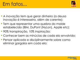 A inovação tem que gerar dinheiro (a deusa inovação é interesseira, além de carente); Tem que representar uma quebra do molde estabelecido (IBM, DuPont (NyLon), Apple etc); 90% transpiração, 10% inspiração; Conhecer bem as minúcias de cada elo envolvido; Pensar aplicada e disciplinarmente sobre como eliminar gargalos em cada elo; Em fatos... 