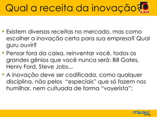 Existem diversas receitas no mercado, mas como escolher a inovação certa para sua empresa? Qual guru ouvir?  Pensar fora da caixa, reinventar você, todos os grandes gênios que você nunca será: Bill Gates, Henry Ford, Steve Jobs... A inovação deve ser codificada, como qualquer disciplina, não pelos  “especiais” que só fazem nos humilhar, nem cultuada de forma “voyerista”; Qual a receita da inovação? 