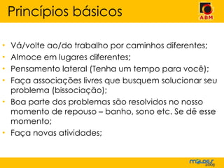 Vá/volte ao/do trabalho por caminhos diferentes; Almoce em lugares diferentes; Pensamento lateral (Tenha um tempo para você); Faça associações livres que busquem solucionar seu problema (bissociação); Boa parte dos problemas são resolvidos no nosso momento de repouso – banho, sono etc. Se dê esse momento; Faça novas atividades; Princípios básicos 