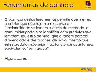 O bom uso destas ferramentas permite que mesmo produtos que não sejam um sucesso de funcionalidade se tornem sucesso de mercado, o consumidor gosta e se identifica com produtos que lembrem seu estilo de vida, que o façam parecer diferenciado e destacar-se, de novo, mesmo que estes produtos não sejam tão funcionais quanto seus equivalentes “sem graça”. Alguns cases: Ferramentas de controle 