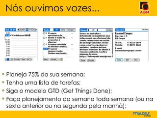 Planeja 75% da sua semana; Tenha uma lista de tarefas; Siga o modelo GTD (Get Things Done); Faça planejamento da semana toda semana (ou na sexta anterior ou na segunda pela manhã); Nós ouvimos vozes... 