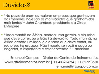 “ No passado eram as maiores empresas que ganhavam das menores, hoje são as mais rápidas que ganham das mais lentas”~ John Chambers, presidente da Cisco Enterprise “ Toda manhã na África, acorda uma gazela, e ela sabe que deve correr, ou o leão irá devorá-la. Toda manhã, na África acorda um leão, e ele sabe que deve correr, ou sua presa irá escapar. Não importa se você é caça ou caçador, o importante é estar correndo!” ~ anônimo. Emanuel Campos – Diretor do Centro de Treinamentos www.rstreinamentos.com.br | 11 4332-2894 | 11 8272 3660 [email_address] Duvidas? 