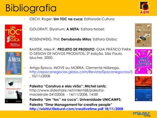 OECH, Roger;  Um TOC na cuca ; Editorade Cultura; GOLDRATT, Eliyahum;  A META ; Editora Nobel; ROSENZWEIG, Phil;  Derrubando Mitos ; Editora Globo;  BAXTER, Mike R.;  PROJETO DE PRODUTO : GUIA PRÁTICO PARA O DESIGN DE NOVOS PRODUTOS ,  2ª edição, São Paulo, blucher, 2000; Artigo Época, INOVE ou MORRA, Clemente Nóbrega,  http://epocanegocios.globo.com/Revista/Epocanegocios/0,,EDR77221-8382,00.html , 10/11/2008 Palestra “Construa e eles virão”; Michel Lentz;  http://www.slideshare.net/mlent68/palestra-mackenzie-24102006  - 14/11/2008, 14:00 Palestra “Um “toc” na cuca”; Universidade UNICAMPS;  Palestra “Time Management for creative people”  http://wishful.fileburst.com/creativetime.pdf 18/11/2008 Bibliografia 