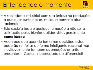 A sociedade industrial com sua ênfase na produção a qualquer custo nos estimulou a pensar e atuar racional; Esta excluía toda e qualquer emoção a não ser a satisfação pelos triunfos obtidos vistos geralmente  como lucros;   Acontece que quando tomamos decisões, estas poderão ser feitas de forma inteligente racional mas inevitavelmente também as emoções estarão presentes. – Gestalt; necessidade de diferencial! Entendendo o momento 