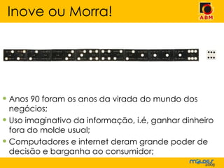 Anos 90 foram os anos da virada do mundo dos negócios; Uso imaginativo da informação, i.é, ganhar dinheiro fora do molde usual; Computadores e internet deram grande poder de decisão e barganha ao consumidor; Inove ou Morra! 