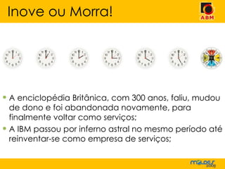 A enciclopédia Britânica, com 300 anos, faliu, mudou de dono e foi abandonada novamente, para finalmente voltar como serviços; A IBM passou por inferno astral no mesmo período até reinventar-se como empresa de serviços; Inove ou Morra! 