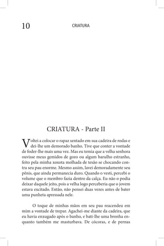CRIATURA10
CRIATURA - Parte II
Voltei a colocar o rapaz sentado em sua cadeira de rodas e
dei-lhe um demorado banho. Tive que conter a vontade
de foder-lhe mais uma vez. Mas eu temia que a velha senhora
ouvisse meus gemidos de gozo ou algum barulho estranho,
feito pela minha xoxota molhada de tesão se chocando con-
tra seu pau enorme. Mesmo assim, lavei demoradamente seu
pênis, que ainda permanecia duro. Quando o vesti, percebi o
volume que o membro fazia dentro da calça. Eu não o podia
deixar daquele jeito, pois a velha logo perceberia que o jovem
estava excitado. Então, não pensei duas vezes antes de bater
uma punheta apressada nele.
O toque de minhas mãos em seu pau reacendeu em
mim a vontade de trepar. Agachei-me diante da cadeira, que
eu havia enxugado após o banho, e bati-lhe uma bronha en-
quanto também me masturbava. De cócoras, e de pernas
 