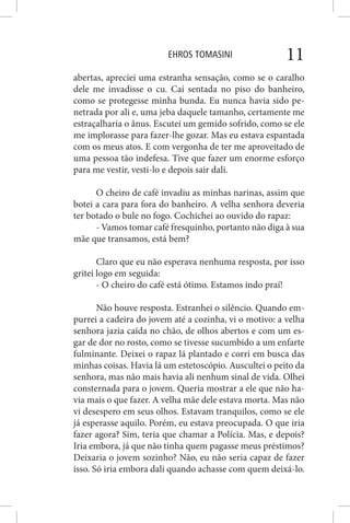 EHROS TOMASINI 11
abertas, apreciei uma estranha sensação, como se o caralho
dele me invadisse o cu. Caí sentada no piso do banheiro,
como se protegesse minha bunda. Eu nunca havia sido pe-
netrada por ali e, uma jeba daquele tamanho, certamente me
estraçalharia o ânus. Escutei um gemido sofrido, como se ele
me implorasse para fazer-lhe gozar. Mas eu estava espantada
com os meus atos. E com vergonha de ter me aproveitado de
uma pessoa tão indefesa. Tive que fazer um enorme esforço
para me vestir, vesti-lo e depois sair dali.
O cheiro de café invadiu as minhas narinas, assim que
botei a cara para fora do banheiro. A velha senhora deveria
ter botado o bule no fogo. Cochichei ao ouvido do rapaz:
- Vamos tomar café fresquinho, portanto não diga à sua
mãe que transamos, está bem?
Claro que eu não esperava nenhuma resposta, por isso
gritei logo em seguida:
- O cheiro do café está ótimo. Estamos indo praí!
Não houve resposta. Estranhei o silêncio. Quando em-
purrei a cadeira do jovem até a cozinha, vi o motivo: a velha
senhora jazia caída no chão, de olhos abertos e com um es-
gar de dor no rosto, como se tivesse sucumbido a um enfarte
fulminante. Deixei o rapaz lá plantado e corri em busca das
minhas coisas. Havia lá um estetoscópio. Auscultei o peito da
senhora, mas não mais havia ali nenhum sinal de vida. Olhei
consternada para o jovem. Queria mostrar a ele que não ha-
via mais o que fazer. A velha mãe dele estava morta. Mas não
vi desespero em seus olhos. Estavam tranquilos, como se ele
já esperasse aquilo. Porém, eu estava preocupada. O que iria
fazer agora? Sim, teria que chamar a Polícia. Mas, e depois?
Iria embora, já que não tinha quem pagasse meus préstimos?
Deixaria o jovem sozinho? Não, eu não seria capaz de fazer
isso. Só iria embora dali quando achasse com quem deixá-lo.
 