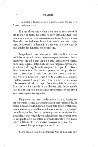 CRIATURA14
- Se assim o desejar. Mas, no momento, só trouxe isso.
Assine aqui, por favor.
Era um documento afirmando que eu teria recebido
um milhão de reais, dos quais eu dava plena quitação. Não
falava de meus deveres, em nenhuma linha. Assinei, a bem
dizer, de olhos fechados. Percebi um sorriso no rosto do jo-
vem. O advogado se despediu e disse que já estava avexado
para cuidar dos funerais. Foi-se embora.
Naquela noite, dormi naquela residência. Tentei dar co-
midinha na boca do jovem, mas ele sequer mastigava. Então,
improvisei um tubo com um bojo, onde armazenava comida
pastosa ou líquida. Introduzia em sua garganta e pressiona-
va o bojo, e ele engolia tudo aos poucos. Fiquei feliz. Temia
deixá-lo com fome. Eu precisava passar em casa para buscar
mais roupas, pois só tinha ido com a do couro e mais uma
para vestir lá. Esperava largar à noite e voltar para a minha
residência naquele mesmo dia. Deitei o moço em sua cama,
cobri-o com cuidado para que não sentisse frio de madruga-
da e não resisti a vontade de dar-lhe um beijo de despedida.
Para minha surpresa, ele fechou os olhos durante o selinho. E
adormeceu quase em seguida.
Fui para o meu quarto e demorei a dormir. Precisei to-
car-me numa siririca para poder adormecer mais rápido. Eu
estava ainda excitada. Quando estava para gozar, senti nitida-
mente um enorme caralho me adentrando o cu, e eu fantasiei
ser o do rapaz. Isso fez com que eu gozasse mais rápido. Mas
ainda fiquei morrendo de vontades. Então, me levantei e vol-
tei ao quarto dele. Ele estava acordado, fitando o teto. Dessa
vez, vi nitidamente o seu sorriso no rosto. Perguntei-lhe:
- Voltei. Está pronto para outra foda?
Claro que ele não me respondeu. Mas eu juro que ouvi
 