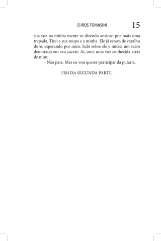 EHROS TOMASINI 15
sua voz na minha mente se dizendo ansioso por mais uma
trepada. Tirei a sua roupa e a minha. Ele já estava de caralho
duro, esperando por mim. Subi sobre ele e iniciei um sarro
demorado em seu cacete. Aí, ouvi uma voz conhecida atrás
de mim:
- Não pare. Mas eu vou querer participar da putaria.
FIM DA SEGUNDA PARTE.
 
