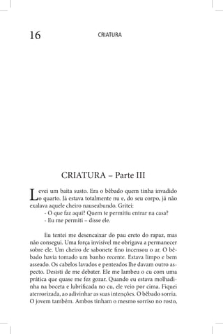 CRIATURA16
CRIATURA – Parte III
Levei um baita susto. Era o bêbado quem tinha invadido
o quarto. Já estava totalmente nu e, do seu corpo, já não
exalava aquele cheiro nauseabundo. Gritei:
- O que faz aqui? Quem te permitiu entrar na casa?
- Eu me permiti – disse ele.
Eu tentei me desencaixar do pau ereto do rapaz, mas
não consegui. Uma força invisível me obrigava a permanecer
sobre ele. Um cheiro de sabonete fino incensou o ar. O bê-
bado havia tomado um banho recente. Estava limpo e bem
asseado. Os cabelos lavados e penteados lhe davam outro as-
pecto. Desisti de me debater. Ele me lambeu o cu com uma
prática que quase me fez gozar. Quando eu estava molhadi-
nha na boceta e lubrificada no cu, ele veio por cima. Fiquei
aterrorizada, ao adivinhar as suas intenções. O bêbado sorria.
O jovem também. Ambos tinham o mesmo sorriso no rosto,
 