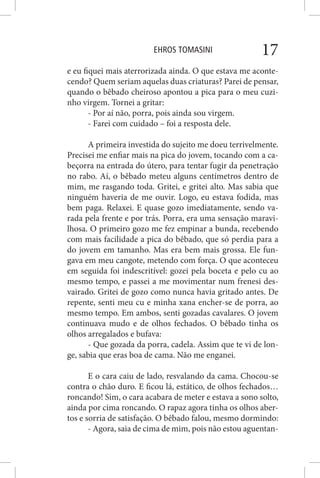 EHROS TOMASINI 17
e eu fiquei mais aterrorizada ainda. O que estava me aconte-
cendo? Quem seriam aquelas duas criaturas? Parei de pensar,
quando o bêbado cheiroso apontou a pica para o meu cuzi-
nho virgem. Tornei a gritar:
- Por aí não, porra, pois ainda sou virgem.
- Farei com cuidado – foi a resposta dele.
A primeira investida do sujeito me doeu terrivelmente.
Precisei me enfiar mais na pica do jovem, tocando com a ca-
beçorra na entrada do útero, para tentar fugir da penetração
no rabo. Aí, o bêbado meteu alguns centímetros dentro de
mim, me rasgando toda. Gritei, e gritei alto. Mas sabia que
ninguém haveria de me ouvir. Logo, eu estava fodida, mas
bem paga. Relaxei. E quase gozo imediatamente, sendo va-
rada pela frente e por trás. Porra, era uma sensação maravi-
lhosa. O primeiro gozo me fez empinar a bunda, recebendo
com mais facilidade a pica do bêbado, que só perdia para a
do jovem em tamanho. Mas era bem mais grossa. Ele fun-
gava em meu cangote, metendo com força. O que aconteceu
em seguida foi indescritível: gozei pela boceta e pelo cu ao
mesmo tempo, e passei a me movimentar num frenesi des-
vairado. Gritei de gozo como nunca havia gritado antes. De
repente, senti meu cu e minha xana encher-se de porra, ao
mesmo tempo. Em ambos, senti gozadas cavalares. O jovem
continuava mudo e de olhos fechados. O bêbado tinha os
olhos arregalados e bufava:
- Que gozada da porra, cadela. Assim que te vi de lon-
ge, sabia que eras boa de cama. Não me enganei.
E o cara caiu de lado, resvalando da cama. Chocou-se
contra o chão duro. E ficou lá, estático, de olhos fechados…
roncando! Sim, o cara acabara de meter e estava a sono solto,
ainda por cima roncando. O rapaz agora tinha os olhos aber-
tos e sorria de satisfação. O bêbado falou, mesmo dormindo:
- Agora, saia de cima de mim, pois não estou aguentan-
 