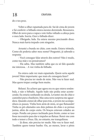 CRIATURA18
do o teu peso.
Voltei a olhar espantada para ele. Saí de cima do jovem
e fui conferir: o bêbado estava mesmo dormindo. Ressonava.
Olhei de novo para o rapaz e este tinha voltado a cabeça para
o meu lado. Sorria. Ouvi o bêbado dizer:
- Obrigado, Ieda. Eu estava mesmo precisando disso.
Nunca mais havia trepado com ninguém.
Arrastei a bunda no chão, com medo. Estava trêmula.
Como ele poderia saber meu nome? Perguntei, já sabendo a
resposta:
- Você consegue falar através dos outros? Não é mudo,
como tua mãe e eu pensávamos?
- Ela sabia. Mas também sabia que eu só falo quando
me interessa. - A voz vinha do bêbado.
Eu estava cada vez mais espantada. Quem seria aquele
jovem? Mais importante: que mais ele conseguia fazer?
- Não precisa ter medo de mim. Não vou te fazer mal.
Mas quero trepar contigo bem muito.
Relaxei. Eu achava que agora era eu que estava sonâm-
bula, e não o bêbado. Aquilo tudo não podia estar aconte-
cendo. Eu estaria sonhando ou doida. Levantei-me do chão e
caminhei para o banheiro. Mas uma nova surpresa me aguar-
dava. Quando cismei de olhar para trás, o jovem me acompa-
nhava os passos. Vinha bem atrás de mim, só que flutuando!
Tinha os pés afastados uns dois palmos do chão e as pernas
juntas, além do corpo ereto. Os braços estavam colados ao
corpo. Pendia um pouco inclinado para frente, como se isso
fosse necessário para dar o impulso ao flutuar. Benzi-me com
todo o temor a Deus. Ele, no entanto, me tranquilizou:
- Já disse, não precisa ter medo. Não vou te fazer mal.
Também quero tomar banho. Ou, ao menos, lavar o pênis
 