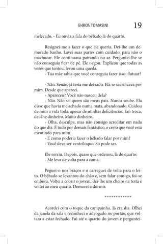 EHROS TOMASINI 19
melecado. - Eu ouvia a fala do bêbado lá do quarto.
Resignei-me a fazer o que ele queria. Dei-lhe um de-
morado banho. Lavei suas partes com cuidado, para não o
machucar. Ele continuava pairando no ar. Perguntei-lhe se
não conseguia ficar de pé. Ele negou. Explicou que todas as
vezes que tentou, levou uma queda.
- Tua mãe sabia que você conseguia fazer isso: flutuar?
- Não. Senão, já teria me deixado. Ela se sacrificava por
mim. Desde que apareci.
- Apareceu? Você não nasceu dela?
- Não. Não sei quem são meus pais. Nunca soube. Ela
disse que havia me achado numa mata, abandonado. Cuidou
de mim a vida toda, apesar de minhas deficiências. Em troca,
dei-lhe dinheiro. Muito dinheiro.
- Olha, desculpa, mas não consigo acreditar em nada
do que diz. É tudo por demais fantástico, e creio que você está
mentindo para mim.
- E como poderia fazer o bêbado falar por mim?
- Você deve ser ventríloquo. Só pode ser.
Ele sorriu. Depois, quase que ordenou, lá do quarto:
- Me leva de volta para a cama.
Peguei-o nos braços e o carreguei de volta para o lei-
to. O bêbado se levantou do chão e, sem falar comigo, foi-se
embora. Voltei a cobrir o jovem, dei-lhe um cheiro na testa e
voltei ao meu quarto. Demorei a dormir.
***************
Acordei com o toque da campainha. Já era dia. Olhei
da janela da sala e reconheci o advogado no portão, que vol-
tara a estar fechado. Fui até o quarto do jovem e perguntei-
 