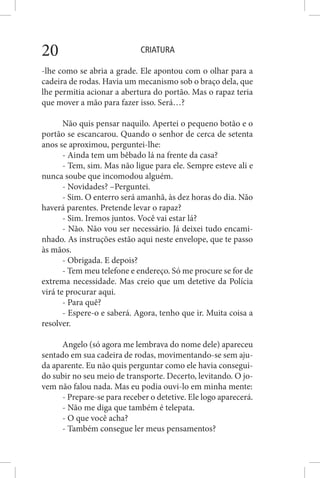 CRIATURA20
-lhe como se abria a grade. Ele apontou com o olhar para a
cadeira de rodas. Havia um mecanismo sob o braço dela, que
lhe permitia acionar a abertura do portão. Mas o rapaz teria
que mover a mão para fazer isso. Será…?
Não quis pensar naquilo. Apertei o pequeno botão e o
portão se escancarou. Quando o senhor de cerca de setenta
anos se aproximou, perguntei-lhe:
- Ainda tem um bêbado lá na frente da casa?
- Tem, sim. Mas não ligue para ele. Sempre esteve ali e
nunca soube que incomodou alguém.
- Novidades? –Perguntei.
- Sim. O enterro será amanhã, às dez horas do dia. Não
haverá parentes. Pretende levar o rapaz?
- Sim. Iremos juntos. Você vai estar lá?
- Não. Não vou ser necessário. Já deixei tudo encami-
nhado. As instruções estão aqui neste envelope, que te passo
às mãos.
- Obrigada. E depois?
- Tem meu telefone e endereço. Só me procure se for de
extrema necessidade. Mas creio que um detetive da Polícia
virá te procurar aqui.
- Para quê?
- Espere-o e saberá. Agora, tenho que ir. Muita coisa a
resolver.
Angelo (só agora me lembrava do nome dele) apareceu
sentado em sua cadeira de rodas, movimentando-se sem aju-
da aparente. Eu não quis perguntar como ele havia consegui-
do subir no seu meio de transporte. Decerto, levitando. O jo-
vem não falou nada. Mas eu podia ouvi-lo em minha mente:
- Prepare-se para receber o detetive. Ele logo aparecerá.
- Não me diga que também é telepata.
- O que você acha?
- Também consegue ler meus pensamentos?
 