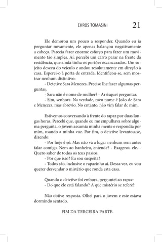 EHROS TOMASINI 21
Ele demorou um pouco a responder. Quando eu ia
perguntar novamente, ele apenas balançou negativamente
a cabeça. Parecia fazer enorme esforço para fazer um movi-
mento tão simples. Aí, percebi um carro parar na frente da
residência, que ainda tinha os portões escancarados. Um su-
jeito desceu do veículo e andou resolutamente em direção à
casa. Esperei-o à porta de entrada. Identificou-se, sem mos-
trar nenhum distintivo:
- Detetive Sara Menezes. Preciso lhe fazer algumas per-
guntas.
- Sara não é nome de mulher? - Arrisquei perguntar.
- Sim, senhora. Na verdade, meu nome é João de Sara
e Menezes, mas abrevio. No entanto, não vim falar de mim.
Estivemos conversando à frente do rapaz por duas lon-
gas horas. Percebi que, quando eu me empulhava sobre algu-
ma pergunta, o jovem assumia minha mente e respondia por
mim, usando a minha voz. Por fim, o detetive levantou-se,
dizendo:
- Por hoje é só. Mas não vá a lugar nenhum sem antes
falar comigo. Nem ao banheiro, entende? - Exagerou ele. -
Quero saber de todos os teus passos.
- Por que isso? Eu sou suspeita?
- Todos são, inclusive o rapazinho aí. Dessa vez, eu vou
querer desvendar o mistério que ronda esta casa.
Quando o detetive foi embora, perguntei ao rapaz:
- Do que ele está falando? A que mistério se refere?
Não obtive resposta. Olhei para o jovem e este estava
dormindo sentado.
FIM DA TERCEIRA PARTE.
 