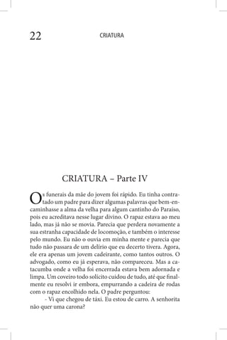 CRIATURA22
CRIATURA – Parte IV
Os funerais da mãe do jovem foi rápido. Eu tinha contra-
tado um padre para dizer algumas palavras que bem-en-
caminhasse a alma da velha para algum cantinho do Paraíso,
pois eu acreditava nesse lugar divino. O rapaz estava ao meu
lado, mas já não se movia. Parecia que perdera novamente a
sua estranha capacidade de locomoção, e também o interesse
pelo mundo. Eu não o ouvia em minha mente e parecia que
tudo não passara de um delírio que eu decerto tivera. Agora,
ele era apenas um jovem cadeirante, como tantos outros. O
advogado, como eu já esperava, não compareceu. Mas a ca-
tacumba onde a velha foi encerrada estava bem adornada e
limpa. Um coveiro todo solícito cuidou de tudo, até que final-
mente eu resolvi ir embora, empurrando a cadeira de rodas
com o rapaz encolhido nela. O padre perguntou:
- Vi que chegou de táxi. Eu estou de carro. A senhorita
não quer uma carona?
 