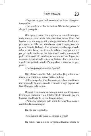 EHROS TOMASINI 23
- Depende de para onde o senhor está indo. Não quero
incomodar.
- Irei aonde a senhorita indicar. Não tenho pressa de
chegar à paróquia.
Olhei para o padre. Era um jovem de cerca de uns qua-
renta anos, ou talvez mais, mas aparentava menor idade. Era
bonito, e eu me surpreendi tendo pensamentos libidinosos
para com ele. Olhei em direção ao rapaz tetraplégico e ele
parecia dormir. Tinha os olhos fechados e a cabeça pendendo
sobre o peito. Pensei que teria dificuldades em pegar um táxi
por perto do cemitério, por isso resolvi aceitar a carona. O
padre ficou contente. Ajudou-me com o jovem e logo está-
vamos os três dentro do seu carro. Indiquei-lhe o caminho e
o padre foi guiando, mudo. Para quebrar o silêncio, eu per-
guntei:
- Faz tempos que o senhor é padre?
Não obtive resposta. Achei estranho. Perguntei nova-
mente e ele continuou mudo. Então, eu disse:
- Olha, seu padre, é melhor eu descer. Aqui já está mais
movimentado do que a rua do cemitério e logo pegarei um
táxi. Obrigada pela carona.
O padre fez uma curva e entrou numa rua à esquerda.
Continuou em frente e saiu totalmente do itinerário que me
levaria à residência do jovem. Eu quis saber:
- Para onde está indo, pelo amor de Deus? Esse não é o
caminho da casa do rapaz.
Ele não me respondeu.
- Se o senhor não parar já, começo a gritar!
Ele parou. Para a minha surpresa, estávamos diante de
 