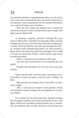 CRIATURA24
um motel de subúrbio. O grande portão abriu-se e ele entrou
com o carro. Eu ia reclamar de novo, mas desisti. Queria ver a
sua intenção. Uma recepcionista veio nos atender. Estranhou
ver o sujeito de batina, mas este disse:
- Bom dia. Não repare nas minhas vestes. Viemos de
uma festa à fantasia e estou cansado demais para dirigir. Tem
algum quarto disponível?
A atendente suspirou, sorrindo. Entregou-lhe uma
chave e indicou-lhe o caminho. Eu quis pedir ajuda, mas não
consegui dar um piu. Uma força desconhecida me bloqueava
a mente. Tentei me libertar mas acho que desmaiei do esfor-
ço. Acordei sendo chupada pelo padre. Eu estava prestes a
gozar. Tentei me mover, mas ainda não consegui. Forcei a fala
e só saiu um murmúrio. Então, o padre parou o que estava
fazendo para dizer:
- Relaxe. A monotonia do velório me deu tesão.
- Isso não está acontecendo: eu ser estuprada por um
padre?
- O padre não tem nada a ver com isso. Fui eu que quis
te foder.
Então, entendi tudo. O jovem estava, novamente, ativo.
Controlava as ações do padre, como fez com o bêbado. Eu
disse:
- Não precisava me estuprar. Era só me pedir e eu tran-
saria contigo.
- Não. A sensação de estupro é mais gostosa. Afinal,
você também transou comigo sem me perguntar se eu que-
ria, lembra?
Era verdade. Eu me aproveitara dele, quando acreditei
que era alguém indefeso, para matar meu desejo de sexo. Mas
agora, devido aos estranhos acontecimentos que se sucede-
ram na residência dele, eu tinha dúvidas se ele não havia me
 