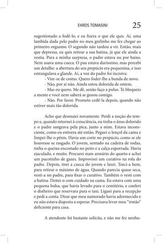 EHROS TOMASINI 25
sugestionado a fodê-lo, e eu fizera o que ele quis. Aí, uma
lambida dada pelo padre no meu grelinho me fez chegar ao
primeiro orgasmo. O segundo não tardou a vir. Então, mais
que depressa, eu quis retirar a sua batina, já que ele ainda a
vestia. Para a minha surpresa, o padre estava nu por baixo.
Nem usava uma cueca. O pau estava duríssimo, mas percebi
um detalhe: a abertura do seu prepúcio era pequenina, e isso
estrangulava a glande. Aí, a voz do padre foi incisiva:
- Vire-se de costas. Quero foder-lhe a bunda de novo.
- Não, por aí não. Ainda estou dolorida de ontem.
- Mas eu quero. Me dê, senão faço a pulso. Te bloqueio
a mente e você nem saberá se gozou comigo.
- Não. Por favor. Prometo cedê-la depois, quando não
estiver mais tão dolorida.
Acho que desmaiei novamente. Perdi a noção do tem-
po e, quando retornei à consciência, eu tinha o ânus dolorido
e o padre sangrava pela pica, junto a mim. Estava incons-
ciente, como eu estivera até então. Peguei o lençol da cama e
limpei-lhe o pênis. Havia um corte no prepúcio, como se ele
houvesse se rasgado. O jovem, sentado na cadeira de rodas,
tinha o queixo encostado no peito e a calça esporrada. Havia
ejaculado, e muito. Procurei num armário do quarto e achei
um pacotinho de gazes. Improvisei um curativo na rola do
padre. Depois, tirei a cueca do jovem e lavei. Torci-a bem,
para retirar o máximo de água. Quando parecia quase seca,
vesti-a no padre, para fixar o curativo. Também o vesti com
a batina. Deitei-o com cuidado na cama. Eu estava com uma
pequena bolsa, que havia levado para o cemitério, e conferi
o dinheiro que reservara para o taxi. Liguei para a recepção
e pedi a conta. Disse que meu namorado havia adormecido e
eu não estava disposta a esperar. Precisava levar meu “irmão”
deficiente para casa.
A atendente foi bastante solícita, e não me fez nenhu-
 