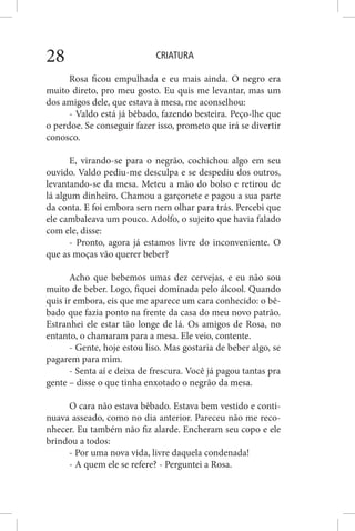 CRIATURA28
Rosa ficou empulhada e eu mais ainda. O negro era
muito direto, pro meu gosto. Eu quis me levantar, mas um
dos amigos dele, que estava à mesa, me aconselhou:
- Valdo está já bêbado, fazendo besteira. Peço-lhe que
o perdoe. Se conseguir fazer isso, prometo que irá se divertir
conosco.
E, virando-se para o negrão, cochichou algo em seu
ouvido. Valdo pediu-me desculpa e se despediu dos outros,
levantando-se da mesa. Meteu a mão do bolso e retirou de
lá algum dinheiro. Chamou a garçonete e pagou a sua parte
da conta. E foi embora sem nem olhar para trás. Percebi que
ele cambaleava um pouco. Adolfo, o sujeito que havia falado
com ele, disse:
- Pronto, agora já estamos livre do inconveniente. O
que as moças vão querer beber?
Acho que bebemos umas dez cervejas, e eu não sou
muito de beber. Logo, fiquei dominada pelo álcool. Quando
quis ir embora, eis que me aparece um cara conhecido: o bê-
bado que fazia ponto na frente da casa do meu novo patrão.
Estranhei ele estar tão longe de lá. Os amigos de Rosa, no
entanto, o chamaram para a mesa. Ele veio, contente.
- Gente, hoje estou liso. Mas gostaria de beber algo, se
pagarem para mim.
- Senta aí e deixa de frescura. Você já pagou tantas pra
gente – disse o que tinha enxotado o negrão da mesa.
O cara não estava bêbado. Estava bem vestido e conti-
nuava asseado, como no dia anterior. Pareceu não me reco-
nhecer. Eu também não fiz alarde. Encheram seu copo e ele
brindou a todos:
- Por uma nova vida, livre daquela condenada!
- A quem ele se refere? - Perguntei a Rosa.
 