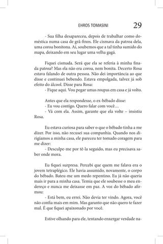 EHROS TOMASINI 29
- Sua filha desapareceu, depois de trabalhar como do-
méstica numa casa de grã-finos. Ele cismava da patroa dela,
uma coroa bonitona. Aí, soubemos que a tal tinha sumido do
mapa, deixando em seu lugar uma velha gagá.
Fiquei cismada. Será que ela se referia à minha fina-
da patroa? Mas ela não era coroa, nem bonita. Decerto Rosa
estava falando de outra pessoa. Não dei importância ao que
disse e continuei bebendo. Estava empolgada, talvez já sob
efeito do álcool. Disse para Rosa:
- Fique aqui. Vou pegar umas roupas em casa e já volto.
Antes que ela respondesse, o ex-bêbado disse:
- Eu vou contigo. Quero falar com você…
- Vá com ela. Assim, garante que ela volte – insistiu
Rosa.
Eu estava curiosa para saber o que o bêbado tinha a me
dizer. Por isso, não recusei sua companhia. Quando nos di-
rigíamos a minha casa, ele pareceu ter tomado coragem para
me dizer:
- Desculpe-me por tê-la seguido, mas eu precisava sa-
ber onde mora.
Eu fiquei surpresa. Percebi que quem me falava era o
jovem tetraplégico. Ele havia assumido, novamente, o corpo
do bêbado. Bateu-me um medo repentino. Eu já não queria
mais ir para a minha casa. Temia que ele soubesse o meu en-
dereço e nunca me deixasse em paz. A voz do bêbado afir-
mou:
- Está bem, eu errei. Não devia ter vindo. Agora, você
não confia mais em mim. Mas garanto que não quero te fazer
mal. É que fiquei apaixonado por você.
Estive olhando para ele, tentando enxergar verdade na-
 