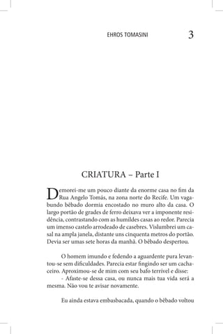 EHROS TOMASINI 3
CRIATURA – Parte I
Demorei-me um pouco diante da enorme casa no fim da
Rua Angelo Tomás, na zona norte do Recife. Um vaga-
bundo bêbado dormia encostado no muro alto da casa. O
largo portão de grades de ferro deixava ver a imponente resi-
dência, contrastando com as humildes casas ao redor. Parecia
um imenso castelo arrodeado de casebres. Vislumbrei um ca-
sal na ampla janela, distante uns cinquenta metros do portão.
Devia ser umas sete horas da manhã. O bêbado despertou.
O homem imundo e fedendo a aguardente pura levan-
tou-se sem dificuldades. Parecia estar fingindo ser um cacha-
ceiro. Aproximou-se de mim com seu bafo terrível e disse:
- Afaste-se dessa casa, ou nunca mais tua vida será a
mesma. Não vou te avisar novamente.
Eu ainda estava embasbacada, quando o bêbado voltou
 