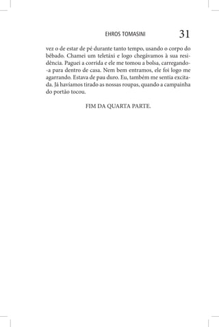 EHROS TOMASINI 31
vez o de estar de pé durante tanto tempo, usando o corpo do
bêbado. Chamei um teletáxi e logo chegávamos à sua resi-
dência. Paguei a corrida e ele me tomou a bolsa, carregando-
-a para dentro de casa. Nem bem entramos, ele foi logo me
agarrando. Estava de pau duro. Eu, também me sentia excita-
da. Já havíamos tirado as nossas roupas, quando a campainha
do portão tocou.
FIM DA QUARTA PARTE.
 