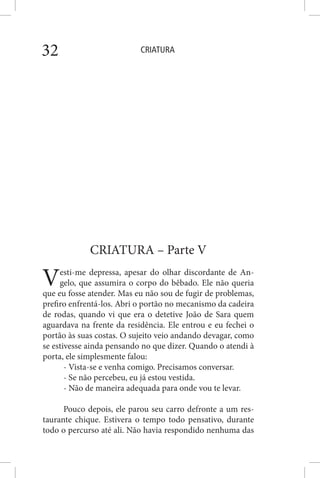 CRIATURA32
CRIATURA – Parte V
Vesti-me depressa, apesar do olhar discordante de An-
gelo, que assumira o corpo do bêbado. Ele não queria
que eu fosse atender. Mas eu não sou de fugir de problemas,
prefiro enfrentá-los. Abri o portão no mecanismo da cadeira
de rodas, quando vi que era o detetive João de Sara quem
aguardava na frente da residência. Ele entrou e eu fechei o
portão às suas costas. O sujeito veio andando devagar, como
se estivesse ainda pensando no que dizer. Quando o atendi à
porta, ele simplesmente falou:
- Vista-se e venha comigo. Precisamos conversar.
- Se não percebeu, eu já estou vestida.
- Não de maneira adequada para onde vou te levar.
Pouco depois, ele parou seu carro defronte a um res-
taurante chique. Estivera o tempo todo pensativo, durante
todo o percurso até ali. Não havia respondido nenhuma das
 
