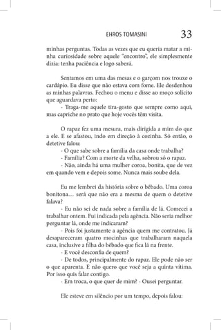 EHROS TOMASINI 33
minhas perguntas. Todas as vezes que eu queria matar a mi-
nha curiosidade sobre aquele “encontro”, ele simplesmente
dizia: tenha paciência e logo saberá.
Sentamos em uma das mesas e o garçom nos trouxe o
cardápio. Eu disse que não estava com fome. Ele desdenhou
as minhas palavras. Fechou o menu e disse ao moço solícito
que aguardava perto:
- Traga-me aquele tira-gosto que sempre como aqui,
mas capriche no prato que hoje vocês têm visita.
O rapaz fez uma mesura, mais dirigida a mim do que
a ele. E se afastou, indo em direção à cozinha. Só então, o
detetive falou:
- O que sabe sobre a família da casa onde trabalha?
- Família? Com a morte da velha, sobrou só o rapaz.
- Não, ainda há uma mulher coroa, bonita, que de vez
em quando vem e depois some. Nunca mais soube dela.
Eu me lembrei da história sobre o bêbado. Uma coroa
bonitona… será que não era a mesma de quem o detetive
falava?
- Eu não sei de nada sobre a família de lá. Comecei a
trabalhar ontem. Fui indicada pela agência. Não seria melhor
perguntar lá, onde me indicaram?
- Pois foi justamente a agência quem me contratou. Já
desapareceram quatro mocinhas que trabalharam naquela
casa, inclusive a filha do bêbado que fica lá na frente.
- E você desconfia de quem?
- De todos, principalmente do rapaz. Ele pode não ser
o que aparenta. E não quero que você seja a quinta vítima.
Por isso quis falar contigo.
- Em troca, o que quer de mim? - Ousei perguntar.
Ele esteve em silêncio por um tempo, depois falou:
 