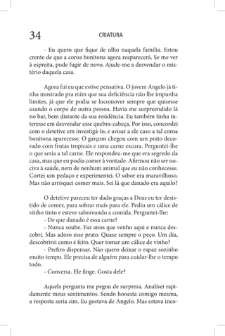 CRIATURA34
- Eu quero que fique de olho naquela família. Estou
crente de que a coroa bonitona agora reaparecerá. Se me ver
à espreita, pode fugir de novo. Ajude-me a desvendar o mis-
tério daquela casa.
Agora fui eu que estive pensativa. O jovem Angelo já ti-
nha mostrado pra mim que sua deficiência não lhe impunha
limites, já que ele podia se locomover sempre que quisesse
usando o corpo de outra pessoa. Havia me surpreendido lá
no bar, bem distante da sua residência. Eu também tinha in-
teresse em desvendar esse quebra-cabeça. Por isso, concordei
com o detetive em investigá-lo, e avisar a ele caso a tal coroa
bonitona aparecesse. O garçom chegou com um prato deco-
rado com frutas tropicais e uma carne escura. Perguntei-lhe
o que seria a tal carne. Ele respondeu-me que era segredo da
casa, mas que eu podia comer à vontade. Afirmou não ser no-
civa à saúde, nem de nenhum animal que eu não conhecesse.
Cortei um pedaço e experimentei. O sabor era maravilhoso.
Mas não arrisquei comer mais. Sei lá que danado era aquilo?
O detetive pareceu ter dado graças a Deus eu ter desis-
tido de comer, para sobrar mais para ele. Pediu um cálice de
vinho tinto e esteve saboreando a comida. Perguntei-lhe:
- De que danado é essa carne?
- Nunca soube. Faz anos que venho aqui e nunca des-
cobri. Mas adoro esse prato. Quase sempre o peço. Um dia,
descobrirei como é feito. Quer tomar um cálice de vinho?
- Prefiro dispensar. Não quero deixar o rapaz sozinho
muito tempo. Ele precisa de alguém para cuidar-lhe o tempo
todo.
- Conversa. Ele finge. Gosta dele?
Aquela pergunta me pegou de surpresa. Analisei rapi-
damente meus sentimentos. Sendo honesta comigo mesma,
a resposta seria sim. Eu gostava de Angelo. Mas estava inco-
 